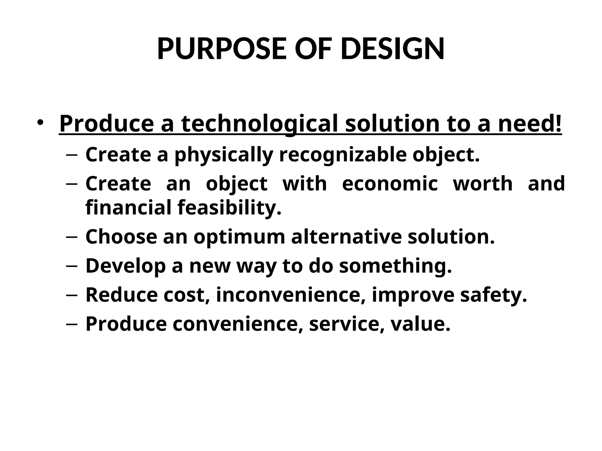 PURPOSE OF DESIGN
• Produce a technological solution to a need!
– Create a physically recognizable object.
– Create an object with economic worth and
financial feasibility.
– Choose an optimum alternative solution.
– Develop a new way to do something.
– Reduce cost, inconvenience, improve safety.
– Produce convenience, service, value.
 