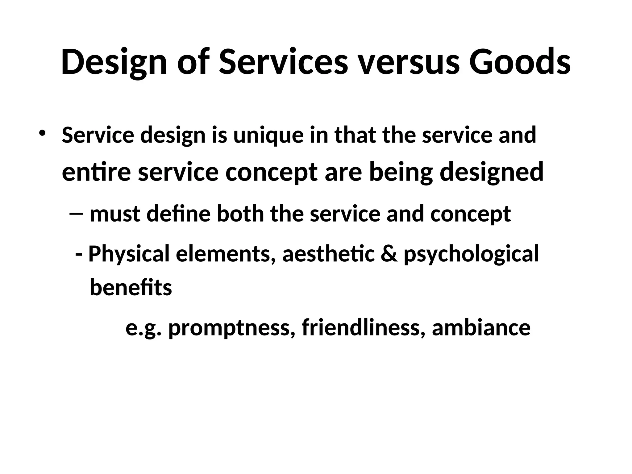 Design of Services versus Goods
• Service design is unique in that the service and
entire service concept are being designed
– must define both the service and concept
- Physical elements, aesthetic & psychological
benefits
e.g. promptness, friendliness, ambiance
 
