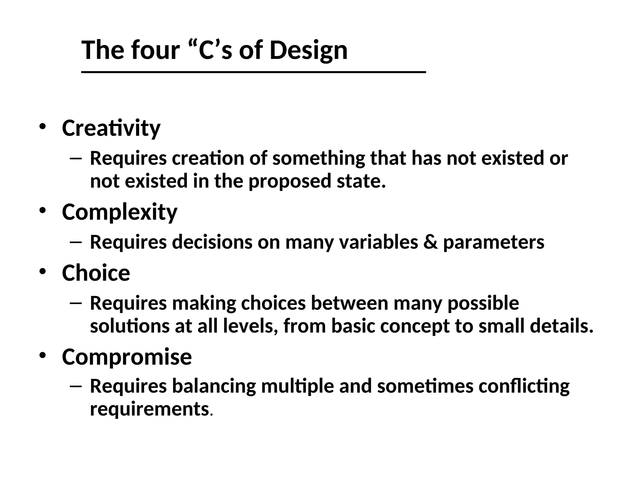 The four “C’s of Design
• Creativity
– Requires creation of something that has not existed or
not existed in the proposed state.
• Complexity
– Requires decisions on many variables & parameters
• Choice
– Requires making choices between many possible
solutions at all levels, from basic concept to small details.
• Compromise
– Requires balancing multiple and sometimes conflicting
requirements.
 