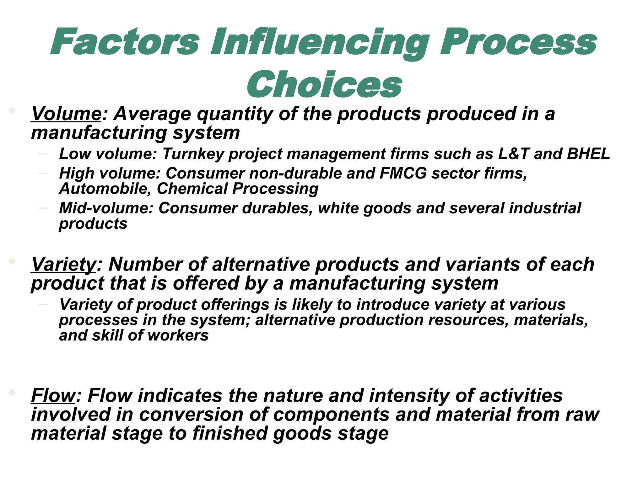 Factors Influencing Process
Choices
 Volume: Average quantity of the products produced in a
manufacturing system
– Low volume: Turnkey project management firms such as L&T and BHEL
– High volume: Consumer non-durable and FMCG sector firms,
Automobile, Chemical Processing
– Mid-volume: Consumer durables, white goods and several industrial
products
 Variety: Number of alternative products and variants of each
product that is offered by a manufacturing system
– Variety of product offerings is likely to introduce variety at various
processes in the system; alternative production resources, materials,
and skill of workers
 Flow: Flow indicates the nature and intensity of activities
involved in conversion of components and material from raw
material stage to finished goods stage
 