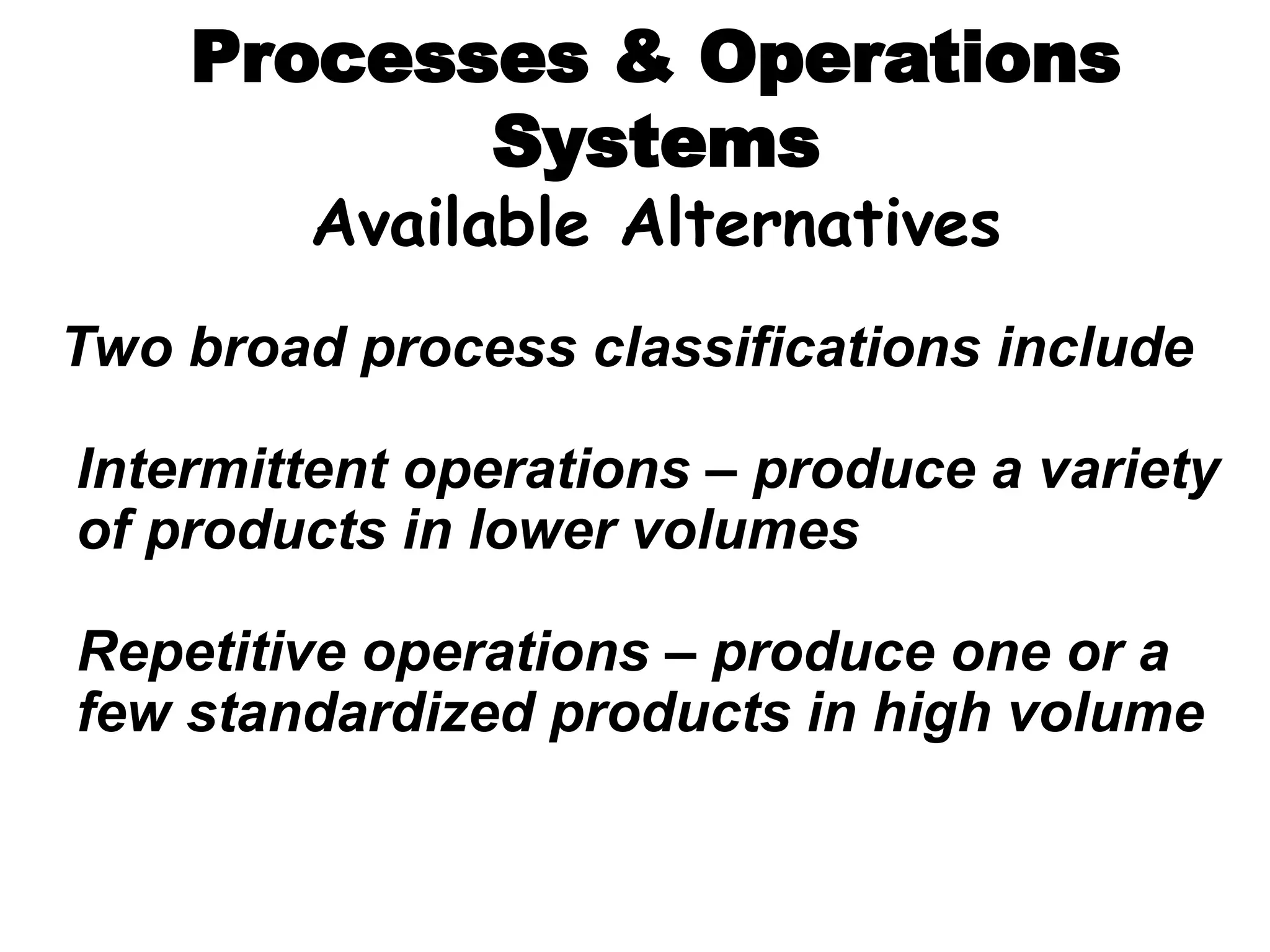 Processes & Operations
Systems
Available Alternatives
Two broad process classifications include
Intermittent operations – produce a variety
of products in lower volumes
Repetitive operations – produce one or a
few standardized products in high volume
 