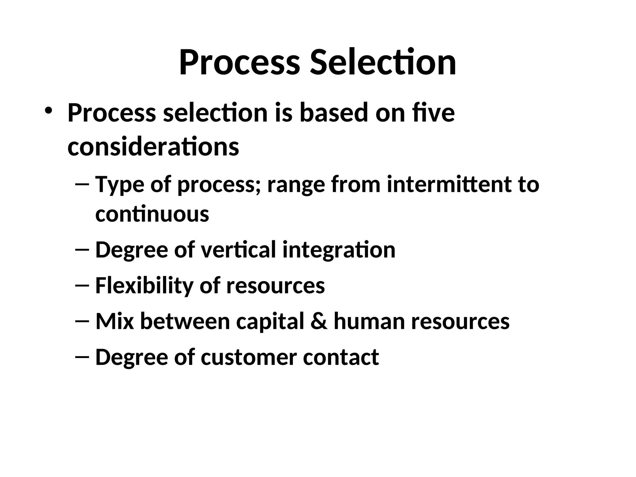 Process Selection
• Process selection is based on five
considerations
– Type of process; range from intermittent to
continuous
– Degree of vertical integration
– Flexibility of resources
– Mix between capital & human resources
– Degree of customer contact
 