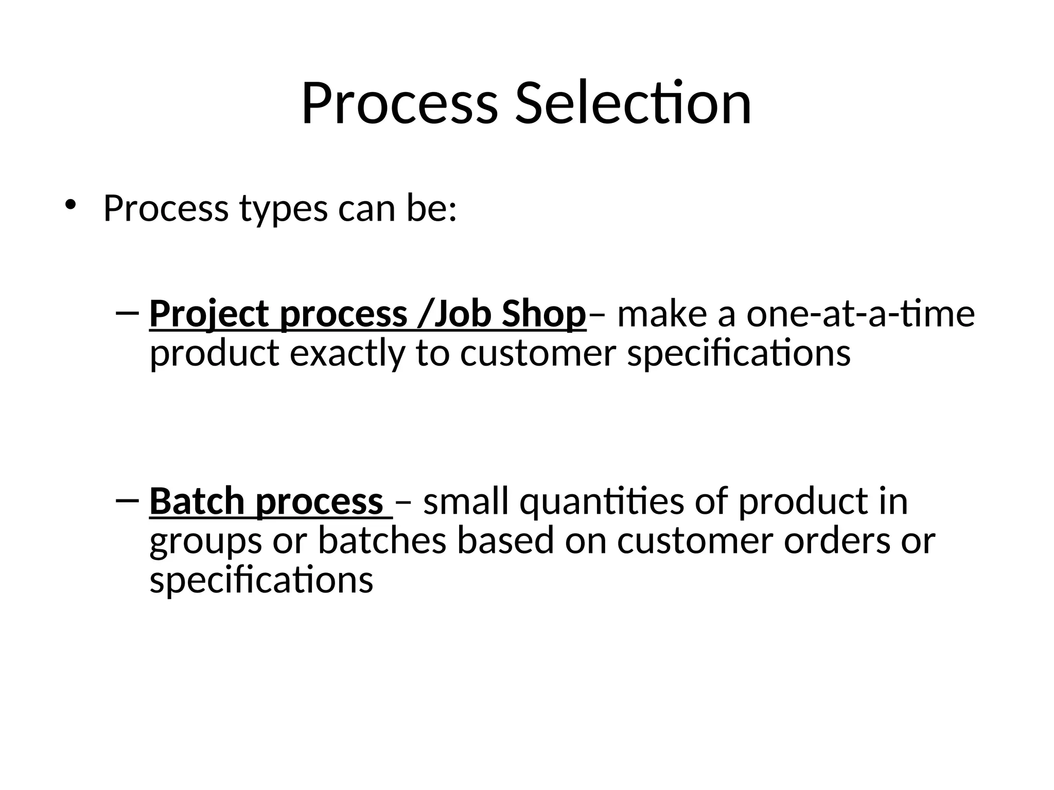 Process Selection
• Process types can be:
– Project process /Job Shop– make a one-at-a-time
product exactly to customer specifications
– Batch process – small quantities of product in
groups or batches based on customer orders or
specifications
 