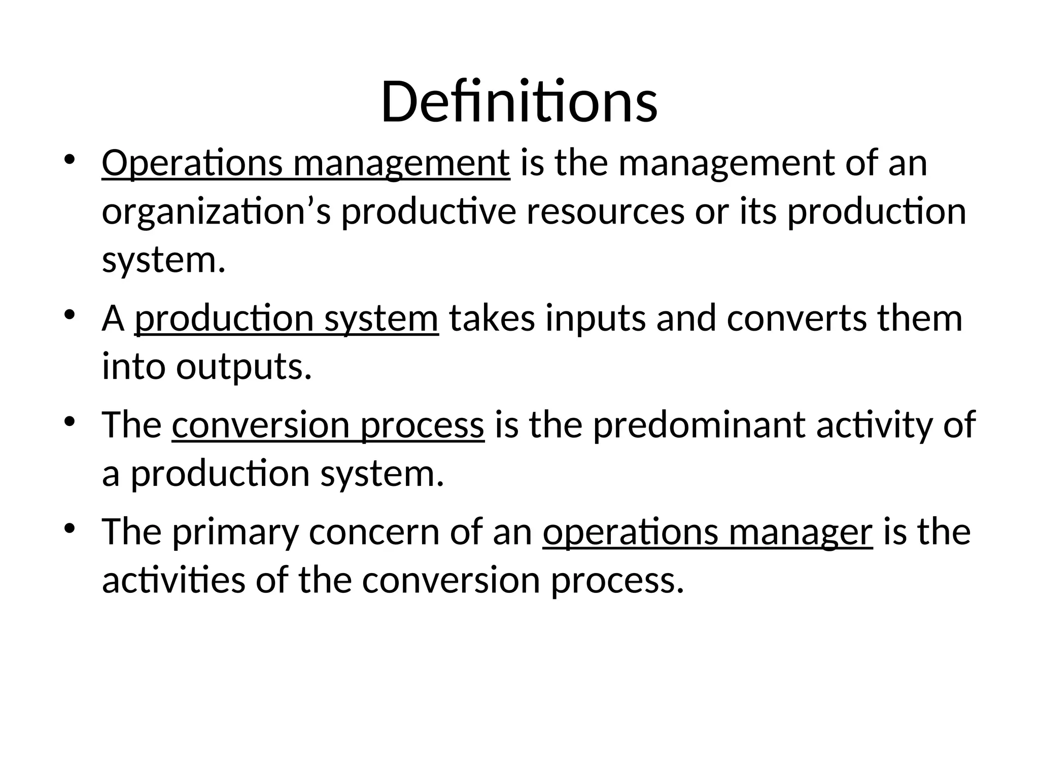 Definitions
• Operations management is the management of an
organization’s productive resources or its production
system.
• A production system takes inputs and converts them
into outputs.
• The conversion process is the predominant activity of
a production system.
• The primary concern of an operations manager is the
activities of the conversion process.
 