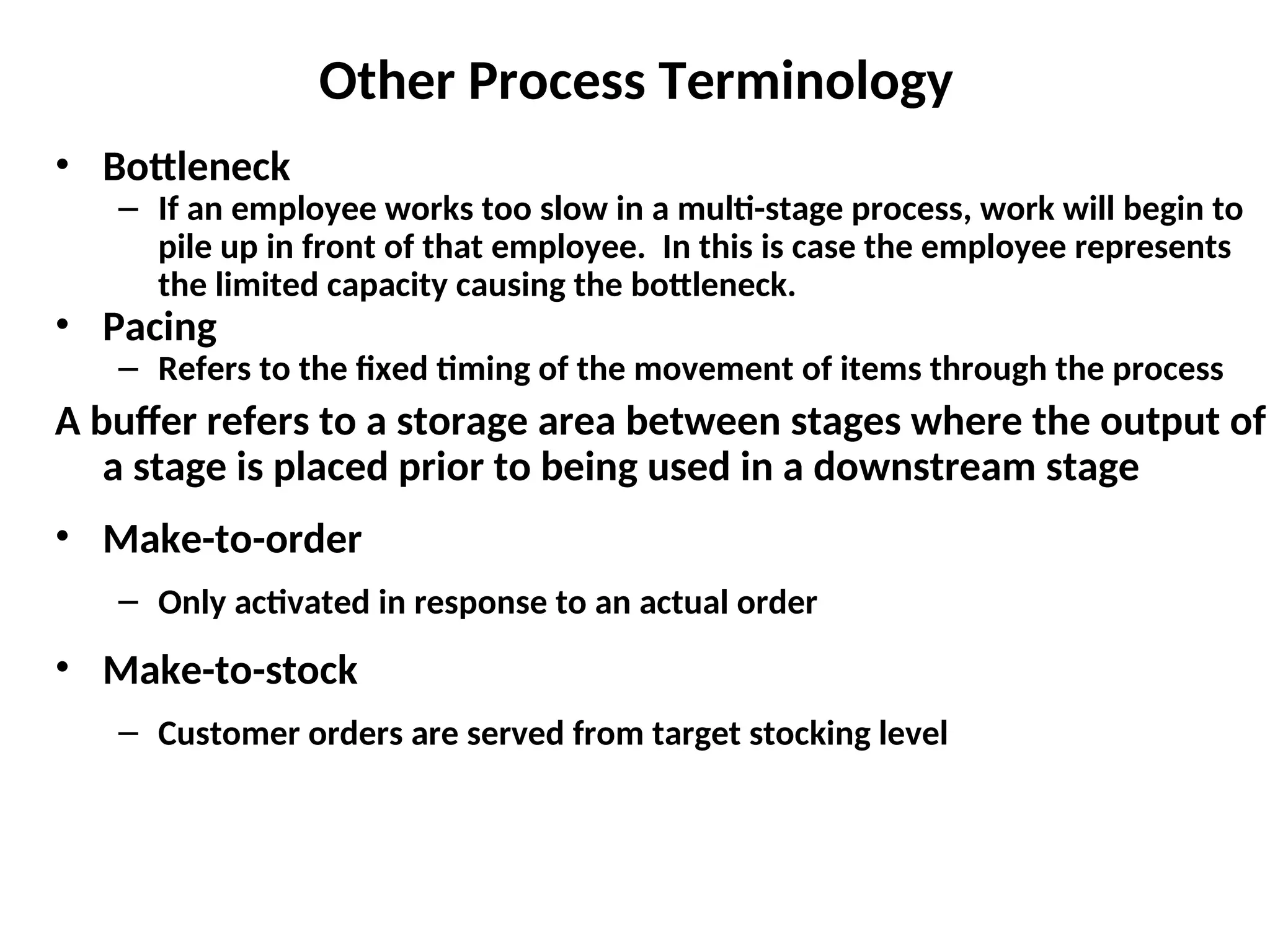 Other Process Terminology
• Bottleneck
– If an employee works too slow in a multi-stage process, work will begin to
pile up in front of that employee. In this is case the employee represents
the limited capacity causing the bottleneck.
• Pacing
– Refers to the fixed timing of the movement of items through the process
A buffer refers to a storage area between stages where the output of
a stage is placed prior to being used in a downstream stage
• Make-to-order
– Only activated in response to an actual order
• Make-to-stock
– Customer orders are served from target stocking level
 