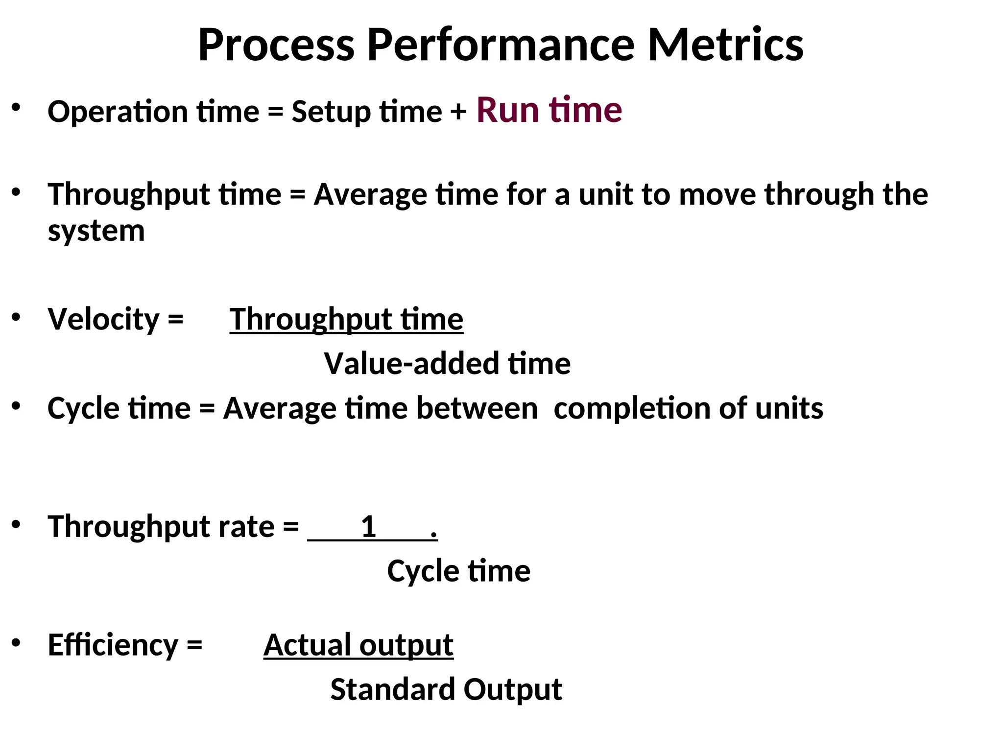 Process Performance Metrics
• Operation time = Setup time + Run time
• Throughput time = Average time for a unit to move through the
system
• Velocity = Throughput time
Value-added time
• Cycle time = Average time between completion of units
• Throughput rate = 1 .
Cycle time
• Efficiency = Actual output
Standard Output
 