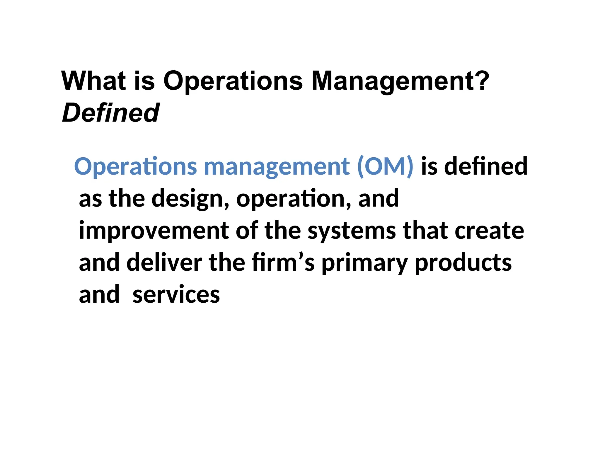 What is Operations Management?
Defined
Operations management (OM) is defined
as the design, operation, and
improvement of the systems that create
and deliver the firm’s primary products
and services
 