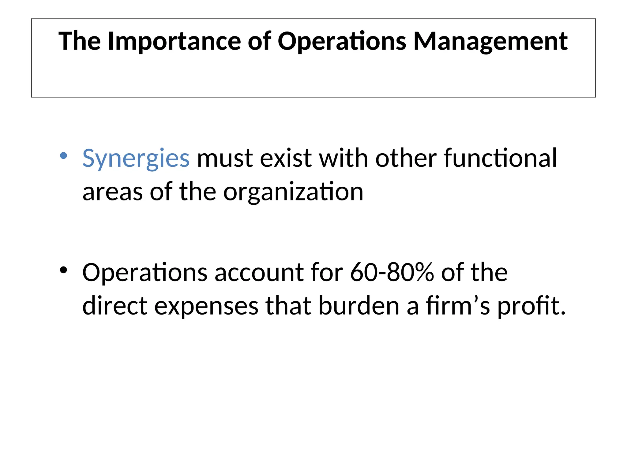 The Importance of Operations Management
• Synergies must exist with other functional
areas of the organization
• Operations account for 60-80% of the
direct expenses that burden a firm’s profit.
 