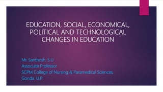 EDUCATION, SOCIAL, ECONOMICAL,
POLITICAL AND TECHNOLOGICAL
CHANGES IN EDUCATION
Mr. Santhosh. S.U
Associate Professor
SCPM College of Nursing & Paramedical Sciences,
Gonda. U.P.
 