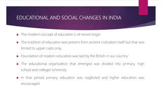 EDUCATIONAL AND SOCIAL CHANGES IN INDIA
 The modern concept of education is of recent origin
 The tradition of education was present from ancient civilization itself but that was
limited to upper casts only.
 Foundation of modern education was laid by the British in our country’
 The educational organization that emerged was divided into primary, high
school and college/ University
 In that period primary education was neglected and higher education was
encouraged
 