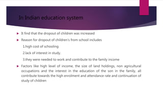  It find that the dropout of children was increased
 Reason for dropout of children's from school includes
1.high cost of schooling
2.lack of interest in study.
3.they were needed to work and contribute to the family income
 Factors like high level of income, the size of land holdings, non agricultural
occupations and the interest in the education of the son in the family, all
contribute towards the high enrolment and attendance rate and continuation of
study of children
In Indian education system
 