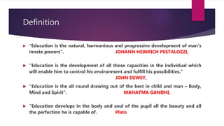 Definition
 “Education is the natural, harmonious and progressive development of man’s
innate powers”. JOHANN HEINRICH PESTALOZZI,
 “Education is the development of all those capacities in the individual which
will enable him to control his environment and fulfill his possibilities.”
JOHN DEWEY,
 “Education is the all round drawing out of the best in child and man – Body,
Mind and Spirit”. MAHATMA GANDHI,
 “Education develops in the body and soul of the pupil all the beauty and all
the perfection he is capable of. Plato
 