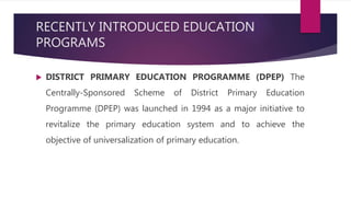 RECENTLY INTRODUCED EDUCATION
PROGRAMS
 DISTRICT PRIMARY EDUCATION PROGRAMME (DPEP) The
Centrally-Sponsored Scheme of District Primary Education
Programme (DPEP) was launched in 1994 as a major initiative to
revitalize the primary education system and to achieve the
objective of universalization of primary education.
 