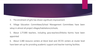 3. The enrolment of girls has shown significant improvement
4. Village Education Committees/School Management Committees have been
setup in almost all project villages/habitations/schools,
5. About 1,77,000 teachers, including para-teachers/Shiksha Karmis have been
appointed
6. About 3,380 resource centers at block level and 29,725 centers at cluster level
have been set-up for providing academic support and teacher training facilities.
 