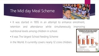 The Mid day Meal Scheme
• It was started in 1995 in an attempt to enhance enrolment,
retention and attendance while simultaneously improving
nutritional levels among children in school.
• It was The largest School feeding Scheme
in the World. It currently covers nearly 12 crore children.
 