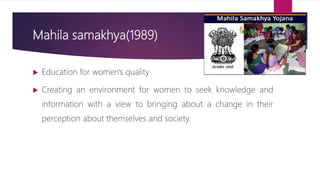 Mahila samakhya(1989)
 Education for women's quality
 Creating an environment for women to seek knowledge and
information with a view to bringing about a change in their
perception about themselves and society.
 