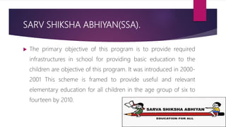 SARV SHIKSHA ABHIYAN(SSA).
 The primary objective of this program is to provide required
infrastructures in school for providing basic education to the
children are objective of this program. It was introduced in 2000-
2001 This scheme is framed to provide useful and relevant
elementary education for all children in the age group of six to
fourteen by 2010.
 