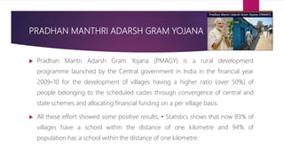 PRADHAN MANTHRI ADARSH GRAM YOJANA
 Pradhan Mantri Adarsh Gram Yojana (PMAGY) is a rural development
programme launched by the Central government in India in the financial year
2009–10 for the development of villages having a higher ratio (over 50%) of
people belonging to the scheduled castes through convergence of central and
state schemes and allocating financial funding on a per village basis.
 All these effort showed some positive results, • Statistics shows that now 83% of
villages have a school within the distance of one kilometre and 94% of
population has a school within the distance of one kilometre.
 