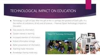 TECHNOLOGICAL IMPACT ON EDUCATION
 Technology is a gift of God. After the gift of life it is perhaps the greatest of God's gifts. It is
the mother of civilizations, of arts and of sciences. - Freeman Dyson Technology's Impact on
Education
 Easy access to information
 Greater interest in learning
 Increased retention of information
 Robust information storage
 Better presentation of information
 Teaching made interactive
 Knowledge sharing made easy
 