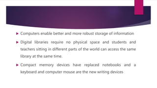  Computers enable better and more robust storage of information
 Digital libraries require no physical space and students and
teachers sitting in different parts of the world can access the same
library at the same time.
 Compact memory devices have replaced notebooks and a
keyboard and computer mouse are the new writing devices
 