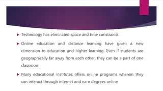  Technology has eliminated space and time constraints
 Online education and distance learning have given a new
dimension to education and higher learning. Even if students are
geographically far away from each other, they can be a part of one
classroom
 Many educational institutes offers online programs wherein they
can interact through internet and earn degrees online
 