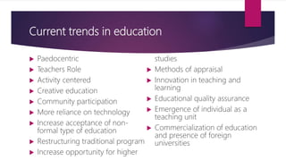 Current trends in education
 Paedocentric
 Teachers Role
 Activity centered
 Creative education
 Community participation
 More reliance on technology
 Increase acceptance of non-
formal type of education
 Restructuring traditional program
 Increase opportunity for higher
studies
 Methods of appraisal
 Innovation in teaching and
learning
 Educational quality assurance
 Emergence of individual as a
teaching unit
 Commercialization of education
and presence of foreign
universities
 