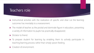 Teachers role
 Instructional activities with the realization of specific and clear cut the learning
outcomes has inevitably to a reassessment.
 The model of teacher as the pivotal and dominate figure in education, presenting
a variety of information to pupils has practically disappeared.
 Dictator to friend.
 To prepare student for learning by enabling them to actively participate in
teaching learning process rather than simply spoon feeding.
 Creation of environment.
 