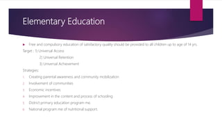 Elementary Education
 Free and compulsory education of satisfactory quality should be provided to all children up to age of 14 yrs.
Target ; 1) Universal Access
2) Universal Retention
3) Universal Achievement
Strategies:
1. Creating parental awareness and community mobilization
2. Involvement of communities
3. Economic incentives
4. Improvement in the content and process of schooling
5. District primary education program me.
6. National program me of nutritional support.
 