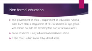Non formal education
 The government of India , Department of education running
since 1979-1980, a programme of NFE for children of age group
who remain out side the formal system due to various reasons.
 Focus of scheme is only educationally backwards status .
 It also covers urban slums, tribal, desert areas.
 
