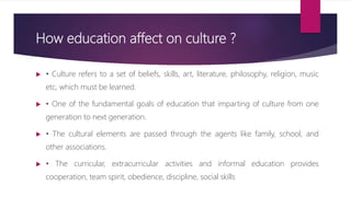 How education affect on culture ?
 • Culture refers to a set of beliefs, skills, art, literature, philosophy, religion, music
etc, which must be learned.
 • One of the fundamental goals of education that imparting of culture from one
generation to next generation.
 • The cultural elements are passed through the agents like family, school, and
other associations.
 • The curricular, extracurricular activities and informal education provides
cooperation, team spirit, obedience, discipline, social skills
 