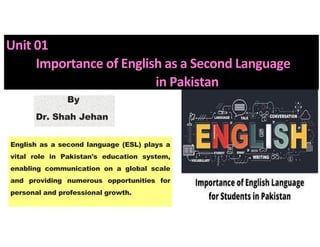 Unit 01
Importance of English as a Second Language
in Pakistan
English as a second language (ESL) plays a
vital role in Pakistan's education system,
enabling communication on a global scale
and providing numerous opportunities for
personal and professional growth.
SJ
By
Dr. Shah Jehan
 
