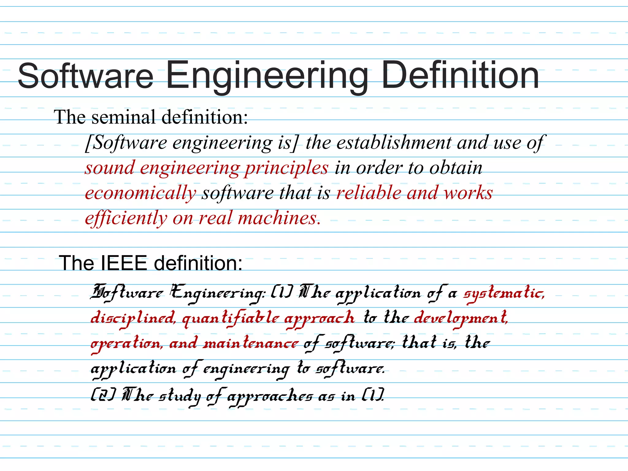The IEEE definition:
Software Engineering: (1) The application of a systematic,
disciplined, quantifiable approach to the development,
operation, and maintenance of software; that is, the
application of engineering to software.
(2) The study of approaches as in (1).
The seminal definition:
[Software engineering is] the establishment and use of
sound engineering principles in order to obtain
economically software that is reliable and works
efficiently on real machines.
Software Engineering Definition
 