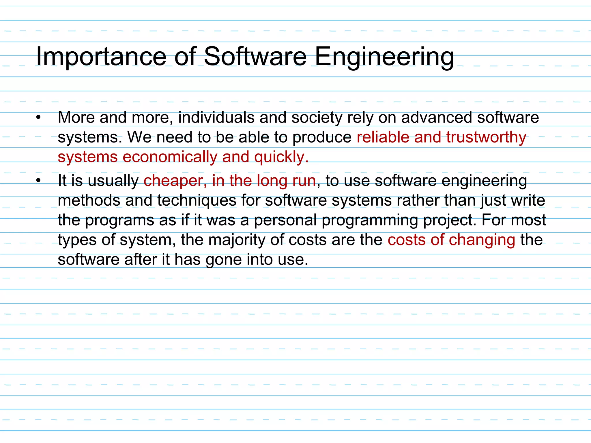 Importance of Software Engineering
• More and more, individuals and society rely on advanced software
systems. We need to be able to produce reliable and trustworthy
systems economically and quickly.
• It is usually cheaper, in the long run, to use software engineering
methods and techniques for software systems rather than just write
the programs as if it was a personal programming project. For most
types of system, the majority of costs are the costs of changing the
software after it has gone into use.
 