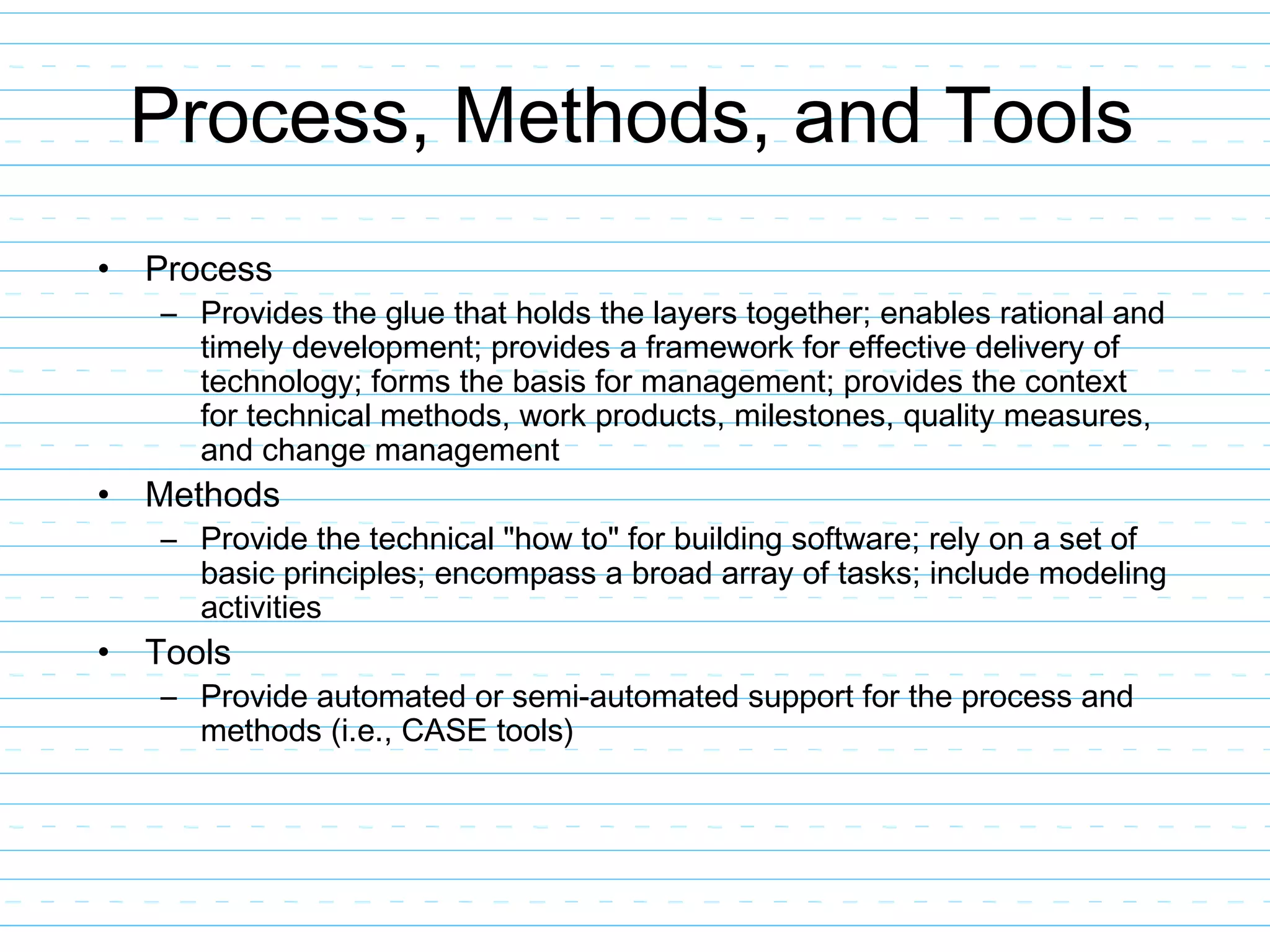 Process, Methods, and Tools
• Process
– Provides the glue that holds the layers together; enables rational and
timely development; provides a framework for effective delivery of
technology; forms the basis for management; provides the context
for technical methods, work products, milestones, quality measures,
and change management
• Methods
– Provide the technical "how to" for building software; rely on a set of
basic principles; encompass a broad array of tasks; include modeling
activities
• Tools
– Provide automated or semi-automated support for the process and
methods (i.e., CASE tools)
 