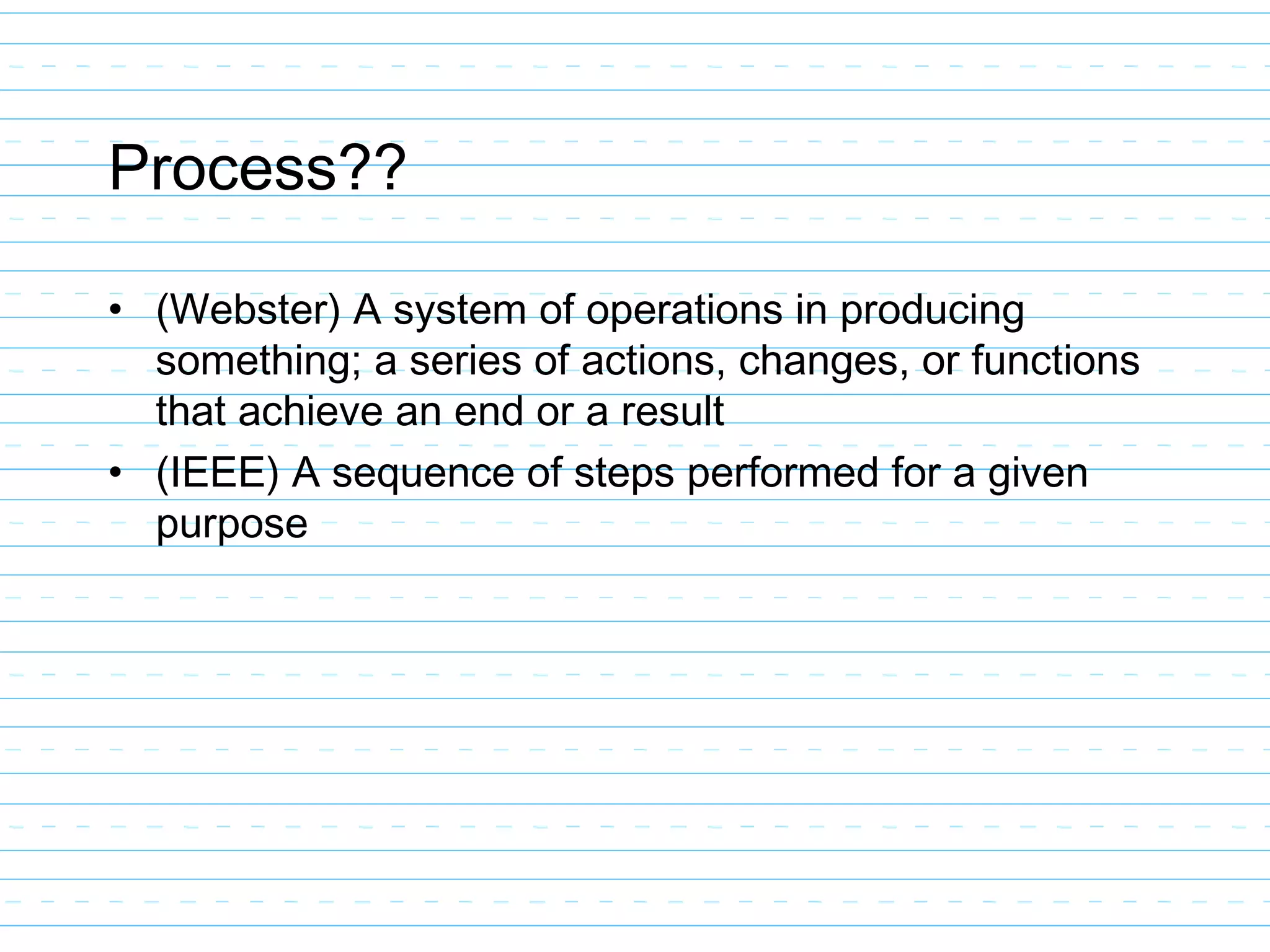 Process??
• (Webster) A system of operations in producing
something; a series of actions, changes, or functions
that achieve an end or a result
• (IEEE) A sequence of steps performed for a given
purpose
 