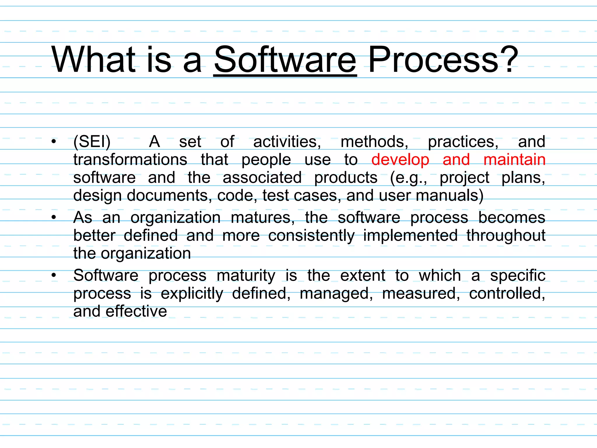 What is a Software Process?
• (SEI) A set of activities, methods, practices, and
transformations that people use to develop and maintain
software and the associated products (e.g., project plans,
design documents, code, test cases, and user manuals)
• As an organization matures, the software process becomes
better defined and more consistently implemented throughout
the organization
• Software process maturity is the extent to which a specific
process is explicitly defined, managed, measured, controlled,
and effective
 