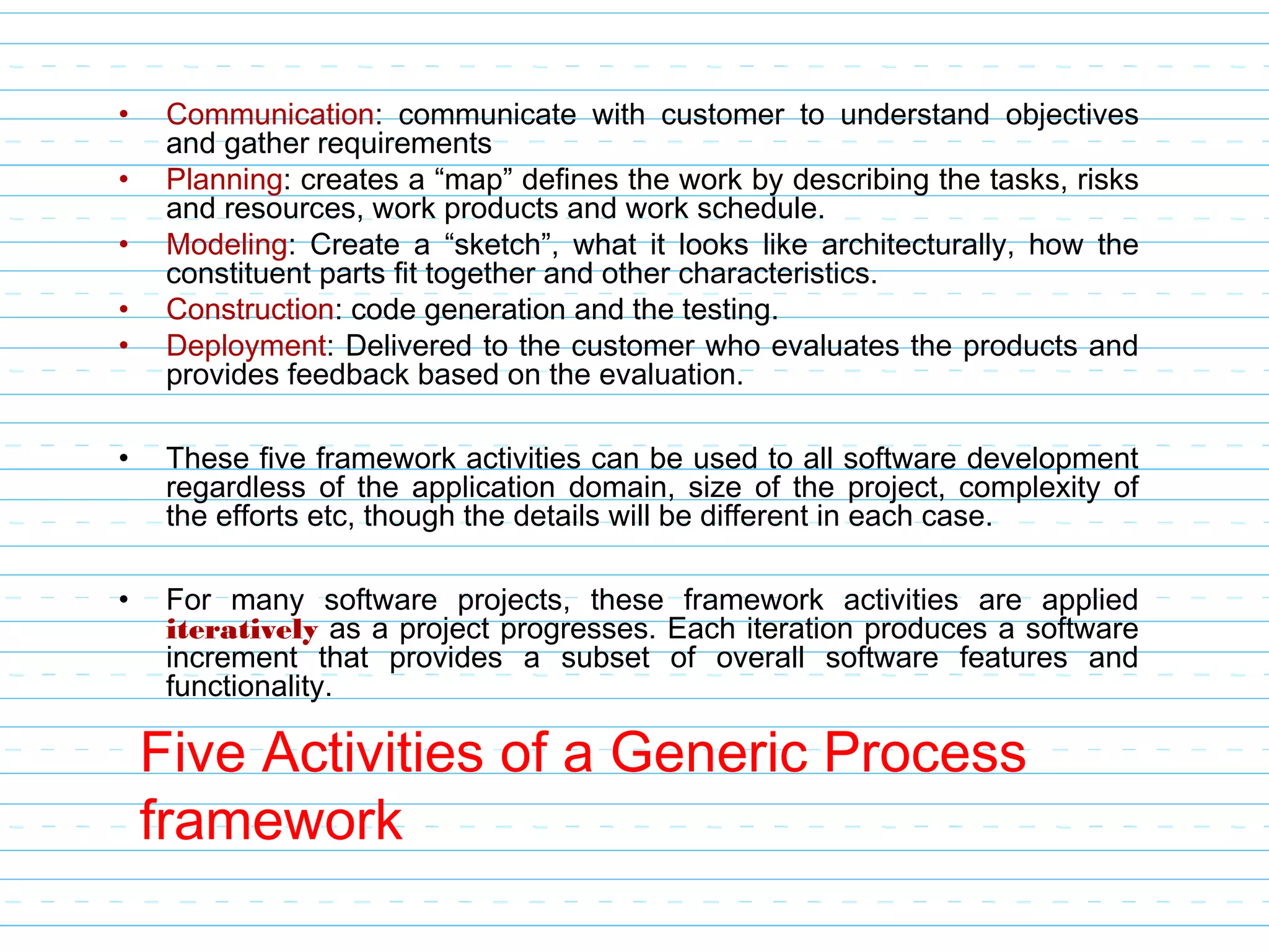 Five Activities of a Generic Process
framework
• Communication: communicate with customer to understand objectives
and gather requirements
• Planning: creates a “map” defines the work by describing the tasks, risks
and resources, work products and work schedule.
• Modeling: Create a “sketch”, what it looks like architecturally, how the
constituent parts fit together and other characteristics.
• Construction: code generation and the testing.
• Deployment: Delivered to the customer who evaluates the products and
provides feedback based on the evaluation.
• These five framework activities can be used to all software development
regardless of the application domain, size of the project, complexity of
the efforts etc, though the details will be different in each case.
• For many software projects, these framework activities are applied
iteratively as a project progresses. Each iteration produces a software
increment that provides a subset of overall software features and
functionality.
 