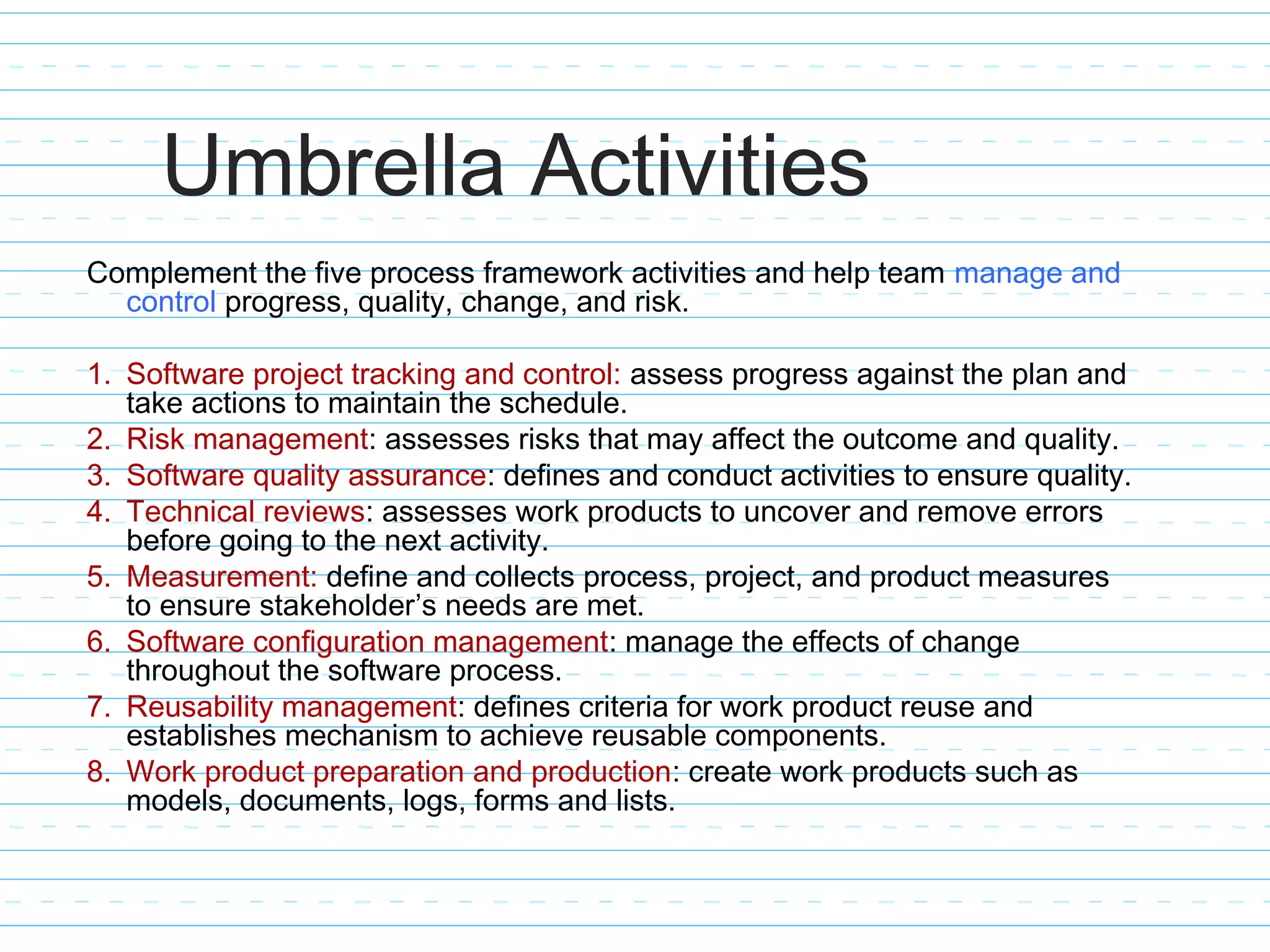 Umbrella Activities
Complement the five process framework activities and help team manage and
control progress, quality, change, and risk.
1. Software project tracking and control: assess progress against the plan and
take actions to maintain the schedule.
2. Risk management: assesses risks that may affect the outcome and quality.
3. Software quality assurance: defines and conduct activities to ensure quality.
4. Technical reviews: assesses work products to uncover and remove errors
before going to the next activity.
5. Measurement: define and collects process, project, and product measures
to ensure stakeholder’s needs are met.
6. Software configuration management: manage the effects of change
throughout the software process.
7. Reusability management: defines criteria for work product reuse and
establishes mechanism to achieve reusable components.
8. Work product preparation and production: create work products such as
models, documents, logs, forms and lists.
 