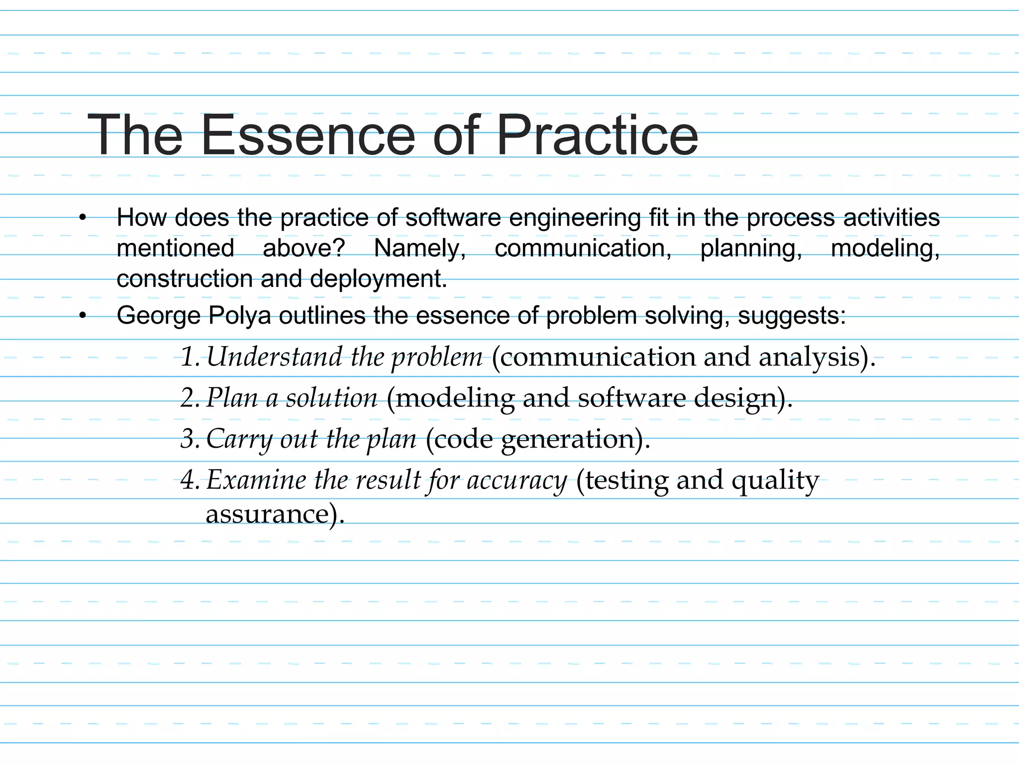 The Essence of Practice
• How does the practice of software engineering fit in the process activities
mentioned above? Namely, communication, planning, modeling,
construction and deployment.
• George Polya outlines the essence of problem solving, suggests:
1.Understand the problem (communication and analysis).
2.Plan a solution (modeling and software design).
3.Carry out the plan (code generation).
4.Examine the result for accuracy (testing and quality
assurance).
 