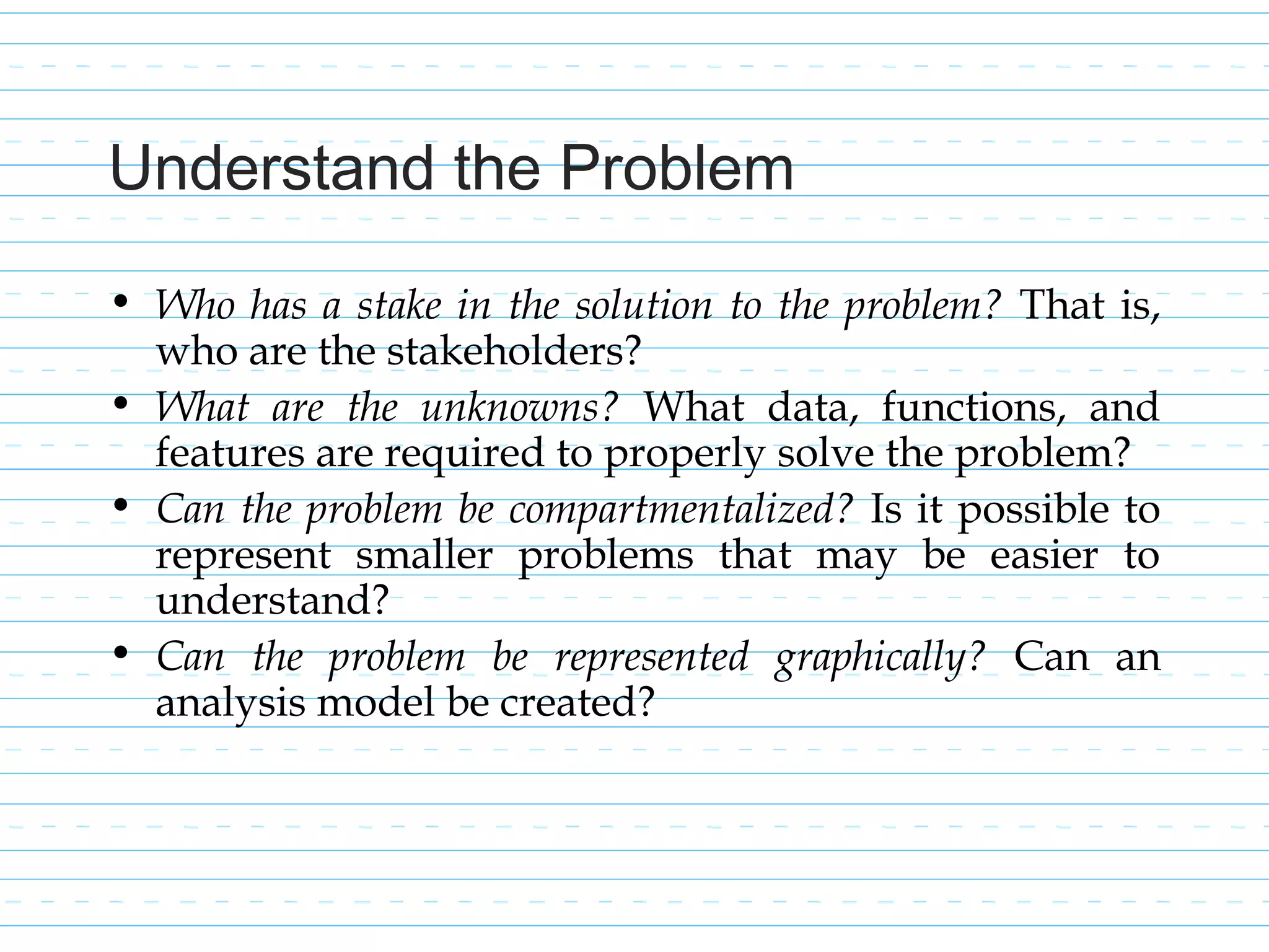 Understand the Problem
• Who has a stake in the solution to the problem? That is,
who are the stakeholders?
• What are the unknowns? What data, functions, and
features are required to properly solve the problem?
• Can the problem be compartmentalized? Is it possible to
represent smaller problems that may be easier to
understand?
• Can the problem be represented graphically? Can an
analysis model be created?
 
