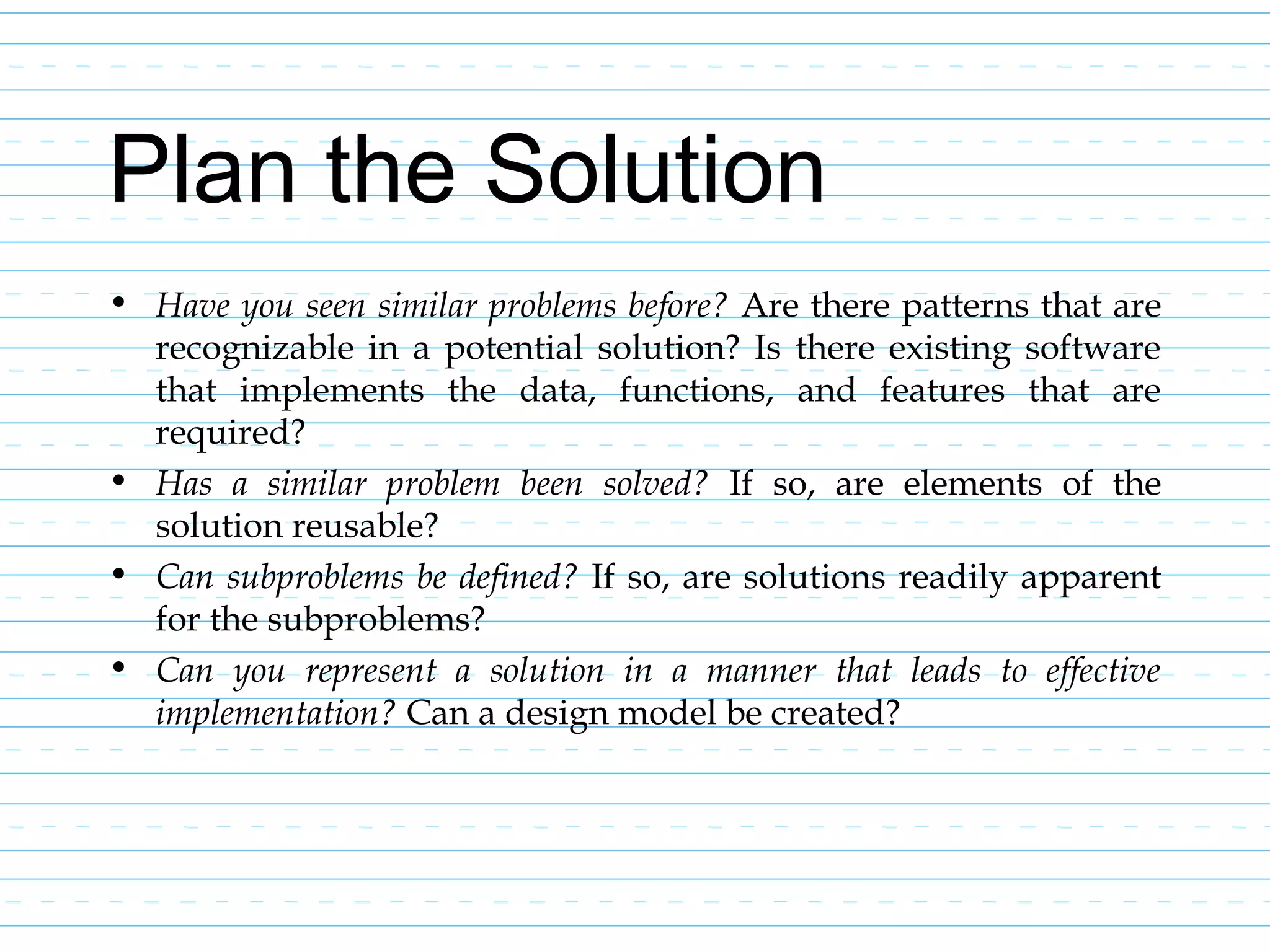 Plan the Solution
• Have you seen similar problems before? Are there patterns that are
recognizable in a potential solution? Is there existing software
that implements the data, functions, and features that are
required?
• Has a similar problem been solved? If so, are elements of the
solution reusable?
• Can subproblems be defined? If so, are solutions readily apparent
for the subproblems?
• Can you represent a solution in a manner that leads to effective
implementation? Can a design model be created?
 