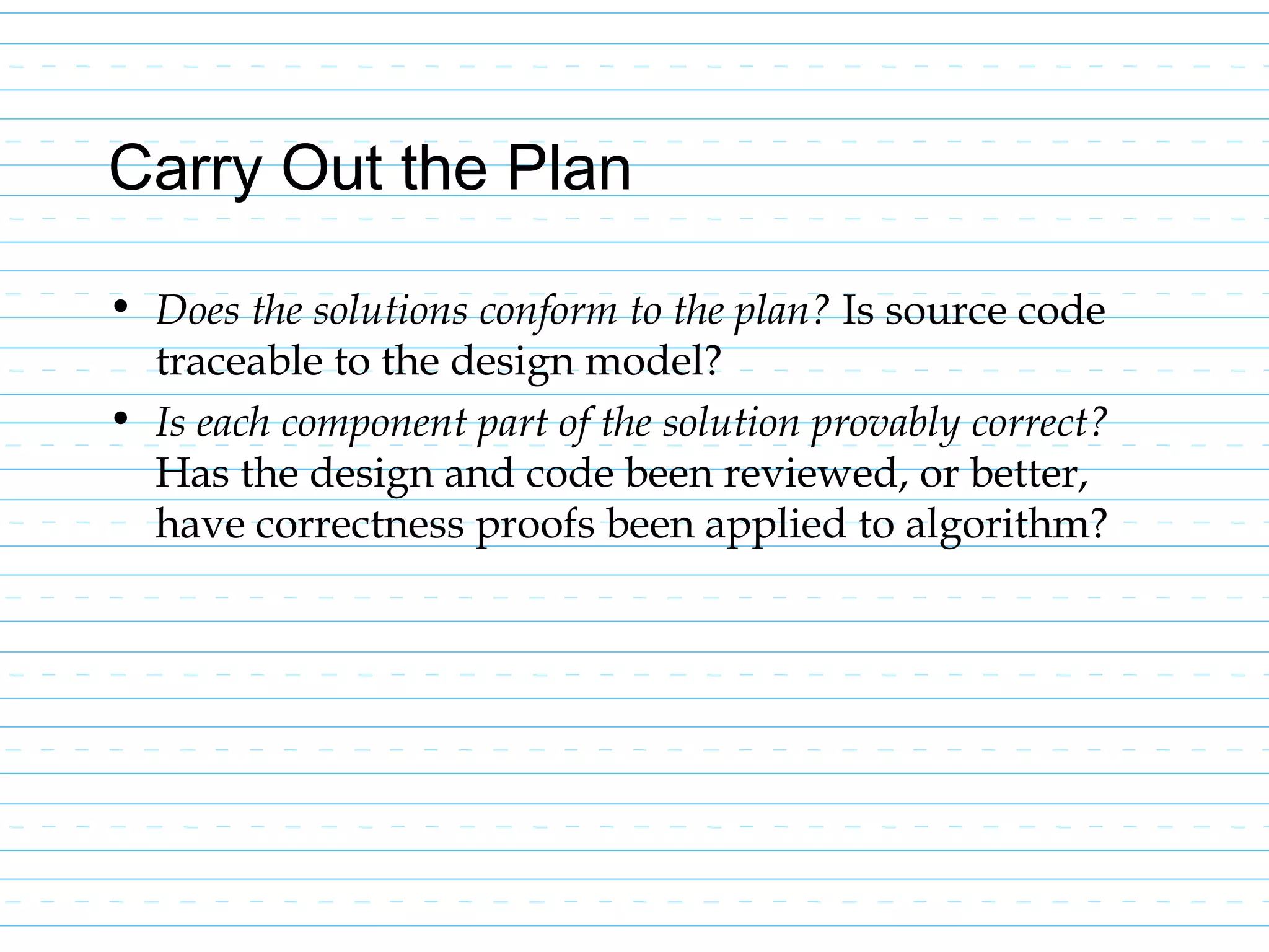 Carry Out the Plan
• Does the solutions conform to the plan? Is source code
traceable to the design model?
• Is each component part of the solution provably correct?
Has the design and code been reviewed, or better,
have correctness proofs been applied to algorithm?
 