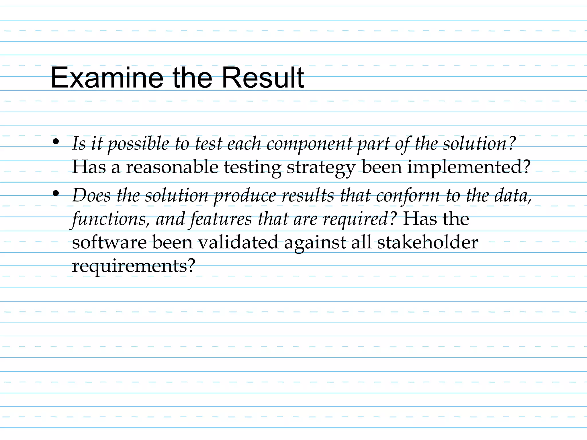 Examine the Result
• Is it possible to test each component part of the solution?
Has a reasonable testing strategy been implemented?
• Does the solution produce results that conform to the data,
functions, and features that are required? Has the
software been validated against all stakeholder
requirements?
 