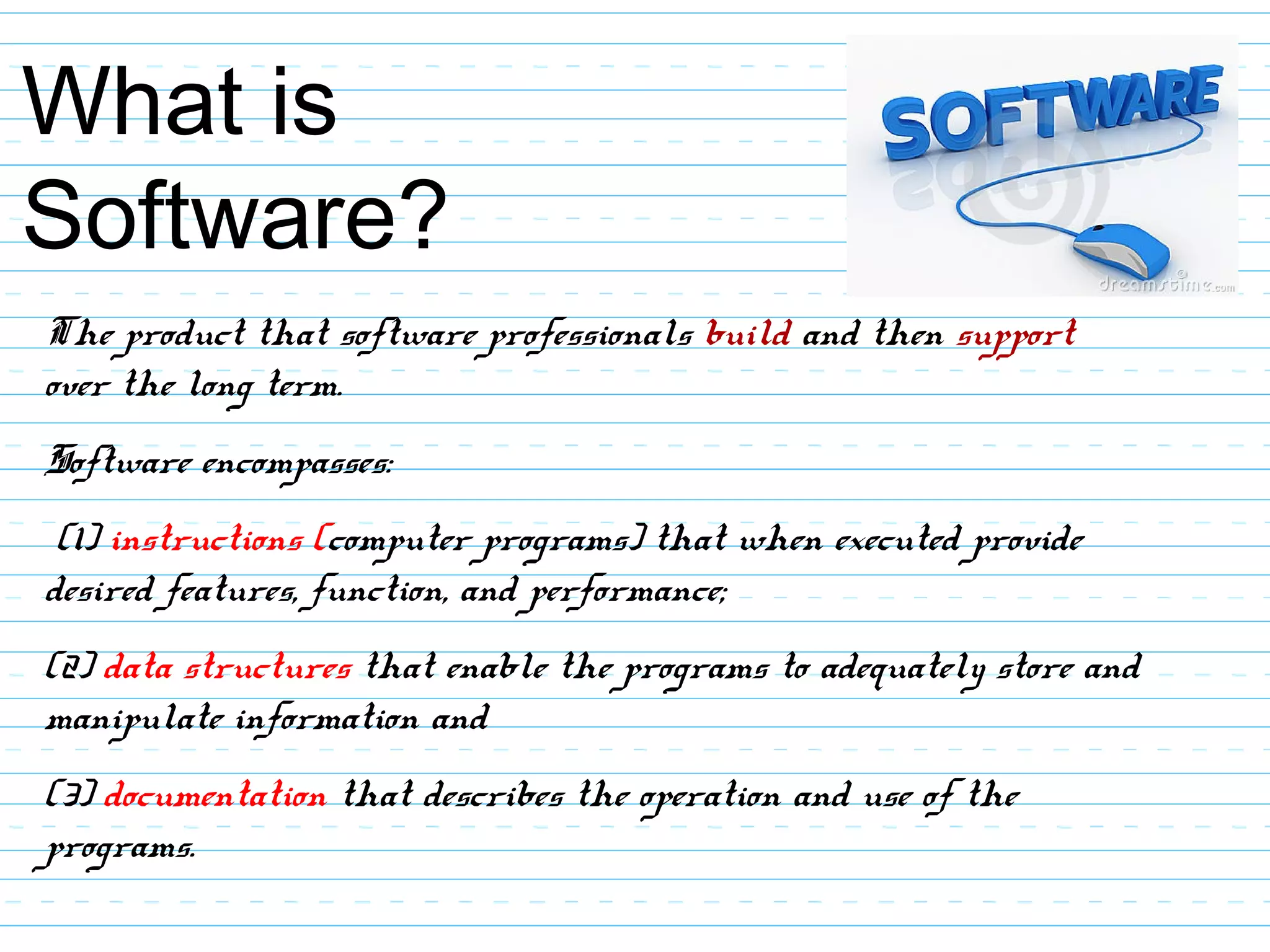 What is
Software?
The product that software professionals build and then support
over the long term.
Software encompasses:
(1) instructions (computer programs) that when executed provide
desired features, function, and performance;
(2) data structures that enable the programs to adequately store and
manipulate information and
(3) documentation that describes the operation and use of the
programs.
 