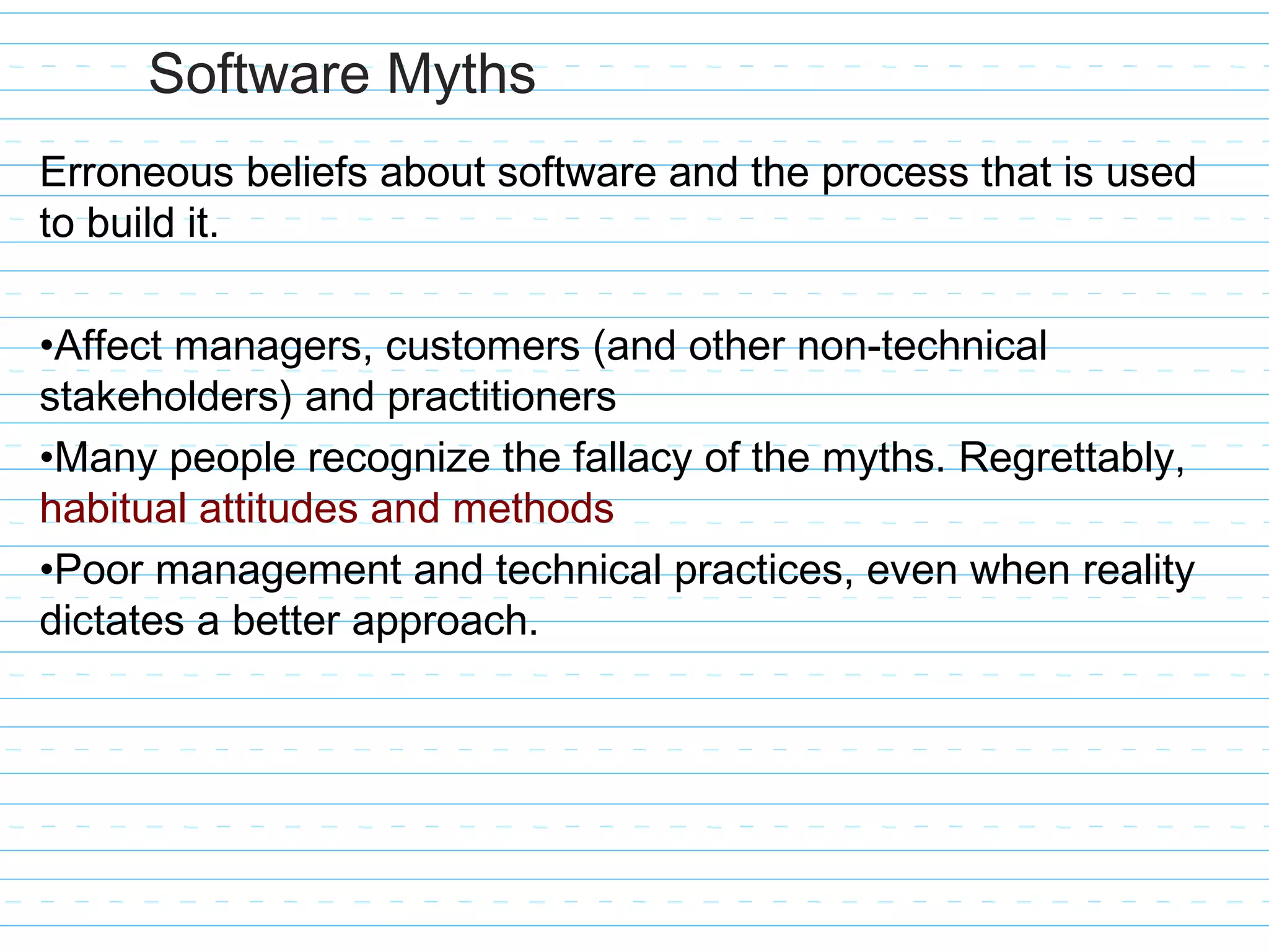 Software Myths
Erroneous beliefs about software and the process that is used
to build it.
•Affect managers, customers (and other non-technical
stakeholders) and practitioners
•Many people recognize the fallacy of the myths. Regrettably,
habitual attitudes and methods
•Poor management and technical practices, even when reality
dictates a better approach.
 