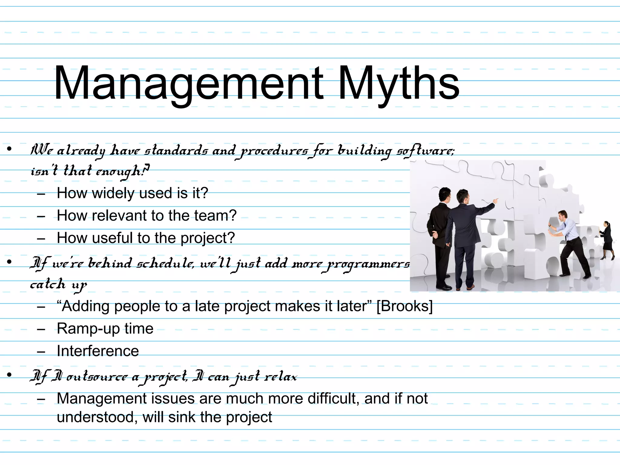 Management Myths
• We already have standards and procedures for building software;
isn’t that enough?
– How widely used is it?
– How relevant to the team?
– How useful to the project?
• If we’re behind schedule, we’ll just add more programmers to
catch up
– “Adding people to a late project makes it later” [Brooks]
– Ramp-up time
– Interference
• If I outsource a project, I can just relax
– Management issues are much more difficult, and if not
understood, will sink the project
 
