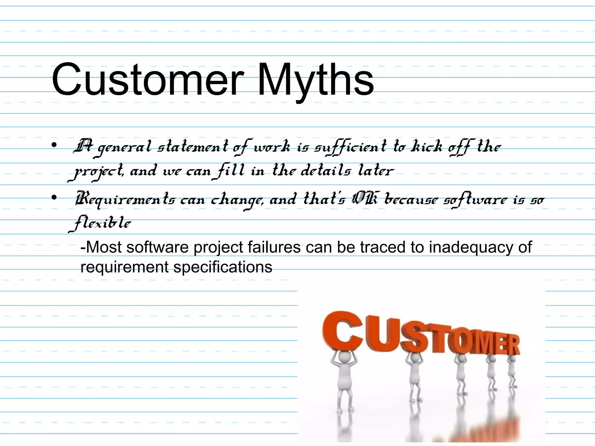 Customer Myths
• A general statement of work is sufficient to kick off the
project, and we can fill in the details later
• Requirements can change, and that’s OK because software is so
flexible
-Most software project failures can be traced to inadequacy of
requirement specifications
 
