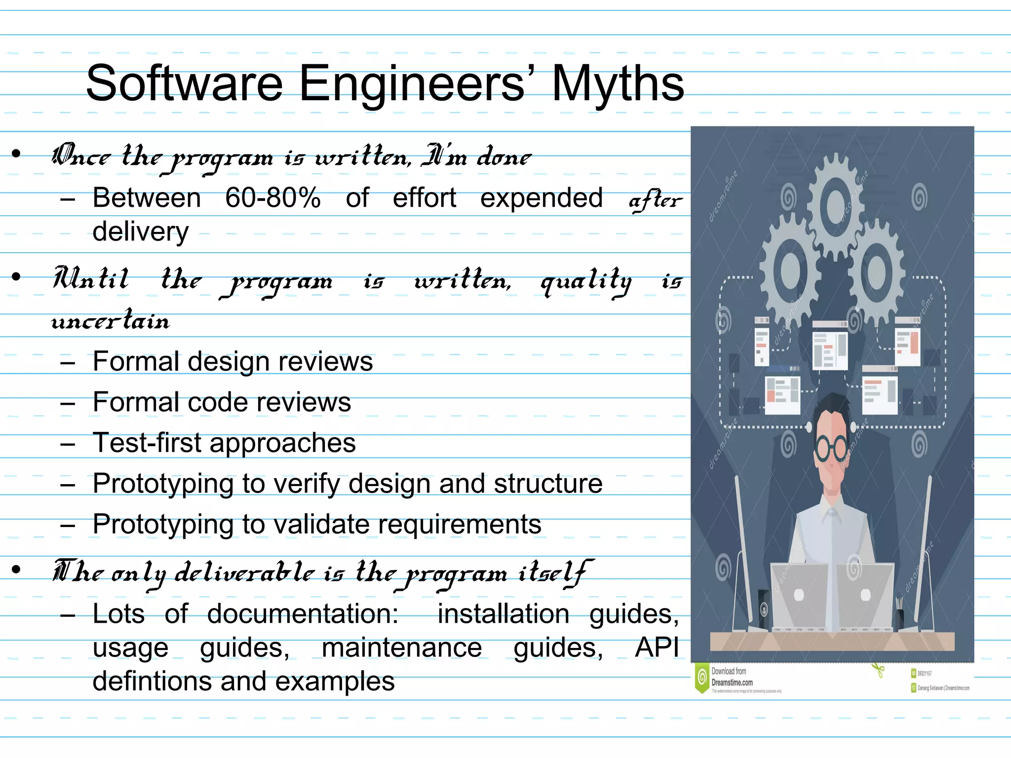 Software Engineers’ Myths
• Once the program is written, I’m done
– Between 60-80% of effort expended after
delivery
• Until the program is written, quality is
uncertain
– Formal design reviews
– Formal code reviews
– Test-first approaches
– Prototyping to verify design and structure
– Prototyping to validate requirements
• The only deliverable is the program itself
– Lots of documentation: installation guides,
usage guides, maintenance guides, API
defintions and examples
 