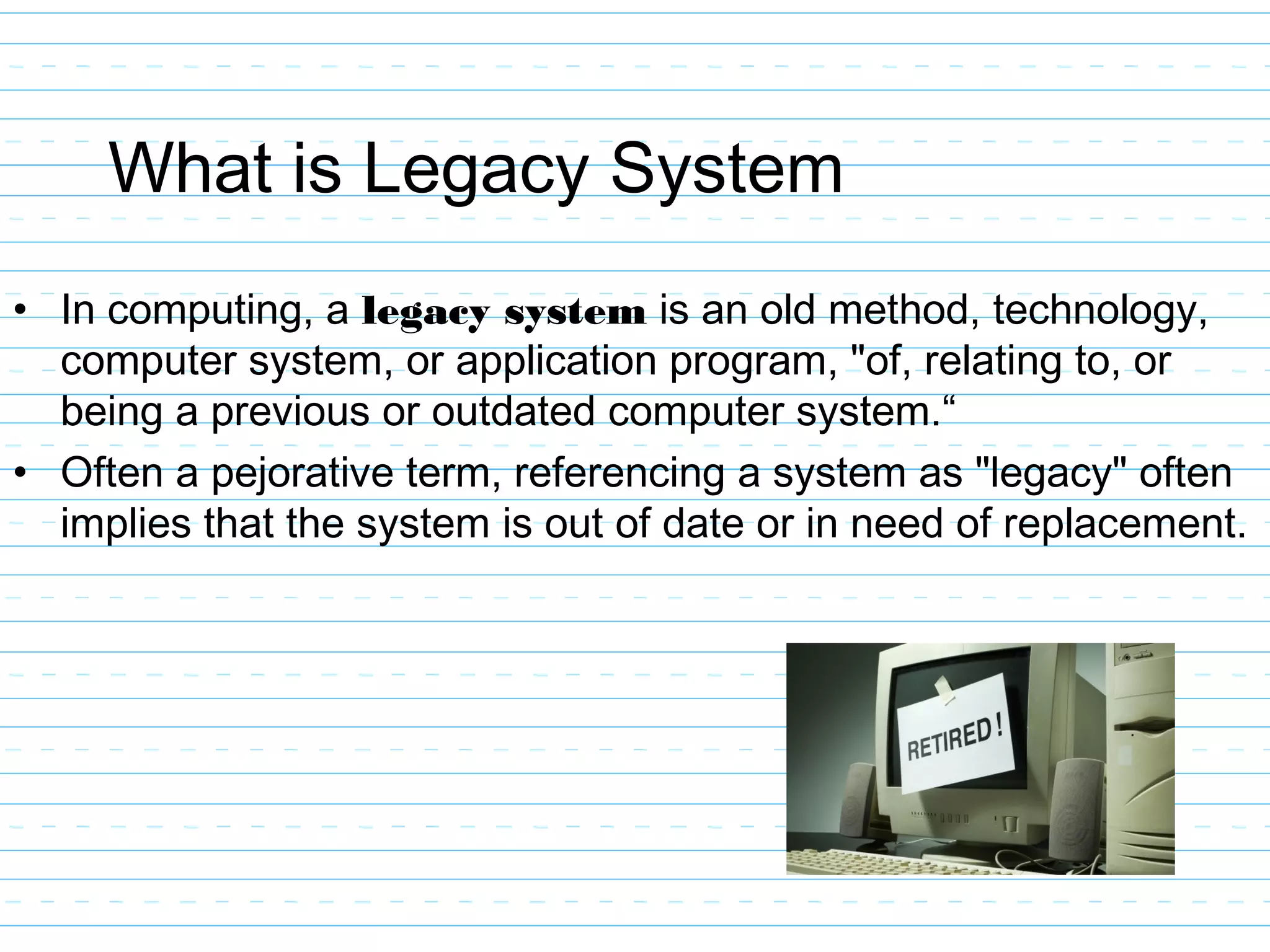What is Legacy System
• In computing, a legacy system is an old method, technology,
computer system, or application program, "of, relating to, or
being a previous or outdated computer system.“
• Often a pejorative term, referencing a system as "legacy" often
implies that the system is out of date or in need of replacement.
 