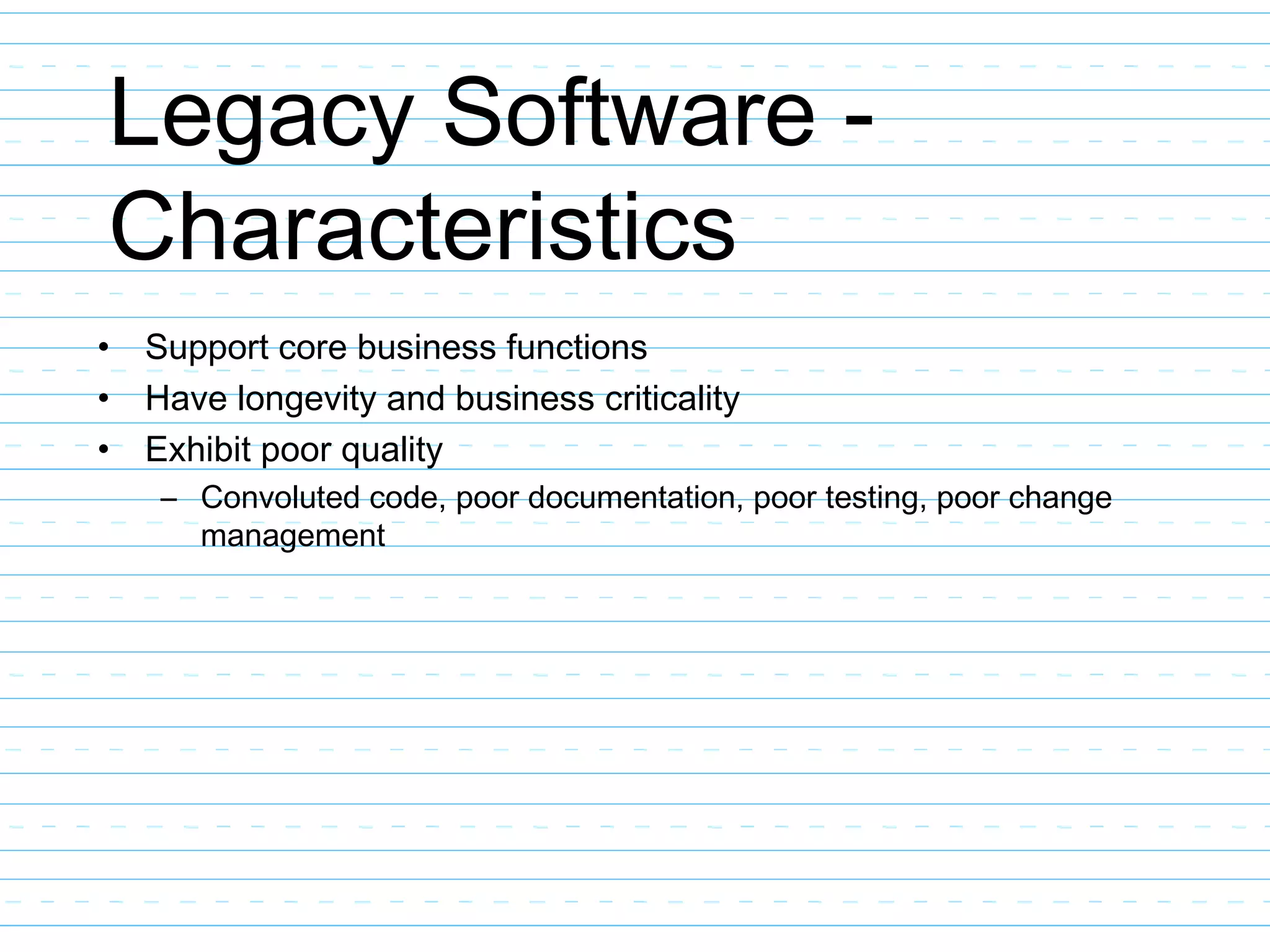 Legacy Software -
Characteristics
• Support core business functions
• Have longevity and business criticality
• Exhibit poor quality
– Convoluted code, poor documentation, poor testing, poor change
management
 